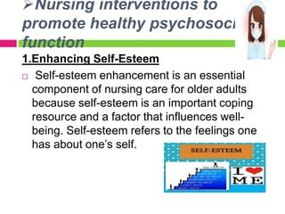 Nursing interventions to
promote healthy psychosocial
function
1.Enhancing Self-Esteem
 Self-esteem enhancement is an essential
component of nursing care for older adults
because self-esteem is an important coping
resource and a factor that influences well-
being. Self-esteem refers to the feelings one
has about one’s self.
 