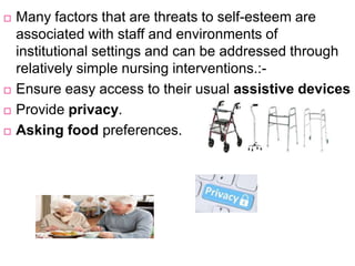  Many factors that are threats to self-esteem are
associated with staff and environments of
institutional settings and can be addressed through
relatively simple nursing interventions.:-
 Ensure easy access to their usual assistive devices
 Provide privacy.
 Asking food preferences.
 