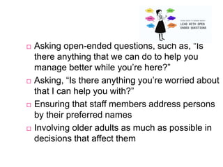  Asking open-ended questions, such as, “Is
there anything that we can do to help you
manage better while you’re here?”
 Asking, “Is there anything you’re worried about
that I can help you with?”
 Ensuring that staff members address persons
by their preferred names
 Involving older adults as much as possible in
decisions that affect them
 