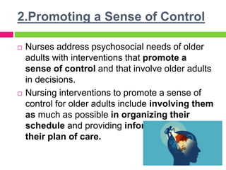 2.Promoting a Sense of Control
 Nurses address psychosocial needs of older
adults with interventions that promote a
sense of control and that involve older adults
in decisions.
 Nursing interventions to promote a sense of
control for older adults include involving them
as much as possible in organizing their
schedule and providing information about
their plan of care.
 