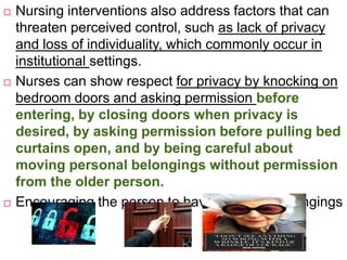  Nursing interventions also address factors that can
threaten perceived control, such as lack of privacy
and loss of individuality, which commonly occur in
institutional settings.
 Nurses can show respect for privacy by knocking on
bedroom doors and asking permission before
entering, by closing doors when privacy is
desired, by asking permission before pulling bed
curtains open, and by being careful about
moving personal belongings without permission
from the older person.
 Encouraging the person to have personal belongings
 