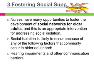 3.Fostering Social Supports
 Nurses have many opportunities to foster the
development of social networks for older
adults, and this is an appropriate intervention
for addressing social isolation.
 Social isolation is likely to occur because of
any of the following factors that commonly
occur in older adulthood:
 Hearing impairments and other communication
barriers
 