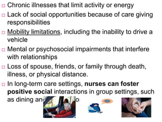  Chronic illnesses that limit activity or energy
 Lack of social opportunities because of care giving
responsibilities
 Mobility limitations, including the inability to drive a
vehicle
 Mental or psychosocial impairments that interfere
with relationships
 Loss of spouse, friends, or family through death,
illness, or physical distance.
 In long-term care settings, nurses can foster
positive social interactions in group settings, such
as dining and activity rooms.
 