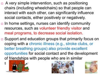  A very simple intervention, such as positioning
chairs (including wheelchairs) so that people can
interact with each other, can significantly influence
social contacts, either positively or negatively.
 In home settings, nurses can identify community
resources, such as volunteer friendly visitor and
meal programs, to decrease social isolation.
 Support and education groups that primarily focus on
coping with a chronic illness (e.g., stroke clubs, or
better breathing groups) also provide excellent
opportunities for social contact and the development
of friendships with people who are in similar
situations.
 