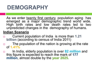 DEMOGRAPHY
As we enter twenty first century, population aging has
emerged as a major demographic trend world wide.
High birth rates and low death rates led to two
unpredicted changes in the demography of humans.
Indian Scenario
 Current population of India is more than 1.21
billion (according to census of India 2011)
 The population of the nation is growing at the rate
of 1.41%
 In India, elderly population is over 82 million and
this figure is expected to reach the mark of 177
million, almost double by the year 2025.
 