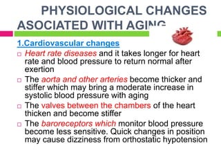 PHYSIOLOGICAL CHANGES
ASOCIATED WITH AGING
1.Cardiovascular changes
 Heart rate diseases and it takes longer for heart
rate and blood pressure to return normal after
exertion
 The aorta and other arteries become thicker and
stiffer which may bring a moderate increase in
systolic blood pressure with aging
 The valves between the chambers of the heart
thicken and become stiffer
 The baroreceptors which monitor blood pressure
become less sensitive. Quick changes in position
may cause dizziness from orthostatic hypotension
 