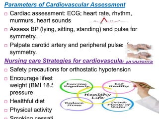 Parameters of Cardiovascular Assessment
 Cardiac assessment: ECG; heart rate, rhythm,
murmurs, heart sounds
 Assess BP (lying, sitting, standing) and pulse for
symmetry.
 Palpate carotid artery and peripheral pulses for
symmetry.
Nursing care Strategies for cardiovascular problems
 Safety precautions for orthostatic hypotension
 Encourage lifestyle practices to attain a healthy body
weight (BMI 18.5-24.9 kg/m2). And normal blood
pressure
 Healthful diet
 Physical activity
 