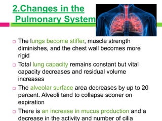 2.Changes in the
Pulmonary System
 The lungs become stiffer, muscle strength
diminishes, and the chest wall becomes more
rigid
 Total lung capacity remains constant but vital
capacity decreases and residual volume
increases
 The alveolar surface area decreases by up to 20
percent. Alveoli tend to collapse sooner on
expiration
 There is an increase in mucus production and a
decrease in the activity and number of cilia
 