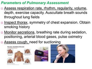 Parameters of Pulmonary Assessment
 Assess respiration rate, rhythm, regularity, volume,
depth, exercise capacity. Auscultate breath sounds
throughout lung fields
 Inspect thorax, symmetry of chest expansion. Obtain
smoking history
 Monitor secretions, breathing rate during sedation,
positioning, arterial blood gases, pulse oximetry
 Assess cough, need for suctioning
 