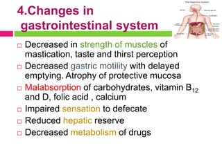 4.Changes in
gastrointestinal system
 Decreased in strength of muscles of
mastication, taste and thirst perception
 Decreased gastric motility with delayed
emptying. Atrophy of protective mucosa
 Malabsorption of carbohydrates, vitamin B12
and D, folic acid , calcium
 Impaired sensation to defecate
 Reduced hepatic reserve
 Decreased metabolism of drugs
 