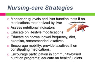 Nursing-care Strategies
 Monitor drug levels and liver function tests if on
medications metabolized by liver
 Assess nutritional indicators
 Educate on lifestyle modifications
 Educate on normal bowel frequency, diet,
exercise, recommended laxatives
 Encourage mobility; provide laxatives if on
constipating medications.
 Encourage participation in community-based
nutrition programs; educate on healthful diets.
 