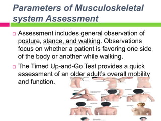 Parameters of Musculoskeletal
system Assessment
 Assessment includes general observation of
posture, stance, and walking. Observations
focus on whether a patient is favoring one side
of the body or another while walking.
 The Timed Up-and-Go Test provides a quick
assessment of an older adult’s overall mobility
and function.
 