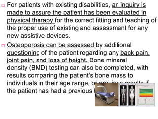  For patients with existing disabilities, an inquiry is
made to assure the patient has been evaluated in
physical therapy for the correct fitting and teaching of
the proper use of existing and assessment for any
new assistive devices.
 Osteoporosis can be assessed by additional
questioning of the patient regarding any back pain,
joint pain, and loss of height. Bone mineral
density (BMD) testing can also be completed, with
results comparing the patient’s bone mass to
individuals in their age range, or previous results if
the patient has had a previous baseline BMD test
 