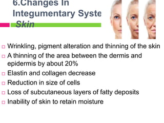 6.Changes In
Integumentary System
Skin
 Wrinkling, pigment alteration and thinning of the skin
 A thinning of the area between the dermis and
epidermis by about 20%
 Elastin and collagen decrease
 Reduction in size of cells
 Loss of subcutaneous layers of fatty deposits
 Inability of skin to retain moisture
 