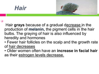 Hair

Hair grays because of a gradual decrease in the
production of melanin, the pigment cells in the hair
bulbs. The graying of hair is also influenced by
heredity and hormones
• Fewer hair follicles on the scalp and the growth rate
of hair decreases
• Older women often have an increase in facial hair
as their estrogen levels decrease.
 