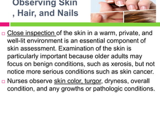 Observing Skin
, Hair, and Nails
 Close inspection of the skin in a warm, private, and
well-lit environment is an essential component of
skin assessment. Examination of the skin is
particularly important because older adults may
focus on benign conditions, such as xerosis, but not
notice more serious conditions such as skin cancer.
 Nurses observe skin color, turgor, dryness, overall
condition, and any growths or pathologic conditions.
 