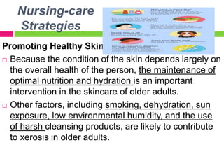 Nursing-care
Strategies
Promoting Healthy Skin
 Because the condition of the skin depends largely on
the overall health of the person, the maintenance of
optimal nutrition and hydration is an important
intervention in the skincare of older adults.
 Other factors, including smoking, dehydration, sun
exposure, low environmental humidity, and the use
of harsh cleansing products, are likely to contribute
to xerosis in older adults.
 