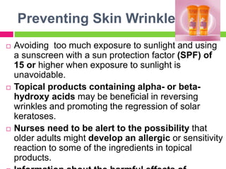 Preventing Skin Wrinkles
 Avoiding too much exposure to sunlight and using
a sunscreen with a sun protection factor (SPF) of
15 or higher when exposure to sunlight is
unavoidable.
 Topical products containing alpha- or beta-
hydroxy acids may be beneficial in reversing
wrinkles and promoting the regression of solar
keratoses.
 Nurses need to be alert to the possibility that
older adults might develop an allergic or sensitivity
reaction to some of the ingredients in topical
products.
 