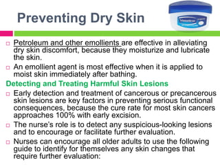 Preventing Dry Skin
 Petroleum and other emollients are effective in alleviating
dry skin discomfort, because they moisturize and lubricate
the skin.
 An emollient agent is most effective when it is applied to
moist skin immediately after bathing.
Detecting and Treating Harmful Skin Lesions
 Early detection and treatment of cancerous or precancerous
skin lesions are key factors in preventing serious functional
consequences, because the cure rate for most skin cancers
approaches 100% with early excision.
 The nurse’s role is to detect any suspicious-looking lesions
and to encourage or facilitate further evaluation.
 Nurses can encourage all older adults to use the following
guide to identify for themselves any skin changes that
require further evaluation:
 