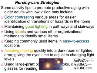 Nursing-care Strategies
Some activity tips to promote productive aging with
older adults with low vision may include:
 Color contrasting various areas for easier
identification of transitions or hazards in the home
 Maintaining good lighting in pathways and stairways
 Using labels and various other organizational
methods to identify small items
 Keeping commonly used items in easy-to-access
locations
 Avoiding moving quickly into a dark room or lighted
area; giving the eyes time to adjust to changing light
levels
 Using large-print books, checkbooks, or magnifying
glasses for reading
 