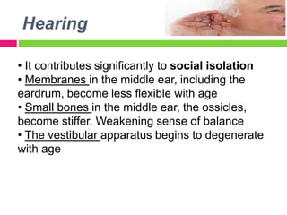 Hearing
• It contributes significantly to social isolation
• Membranes in the middle ear, including the
eardrum, become less flexible with age
• Small bones in the middle ear, the ossicles,
become stiffer. Weakening sense of balance
• The vestibular apparatus begins to degenerate
with age
 