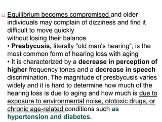  Equilibrium becomes compromised and older
individuals may complain of dizziness and find it
difficult to move quickly
without losing their balance
• Presbycusis, literally "old man's hearing", is the
most common form of hearing loss with aging
• It is characterized by a decrease in perception of
higher frequency tones and a decrease in speech
discrimination. The magnitude of presbycusis varies
widely and it is hard to determine how much of the
hearing loss is due to aging and how much is due to
exposure to environmental noise, ototoxic drugs, or
chronic age-related conditions such as
hypertension and diabetes.
 