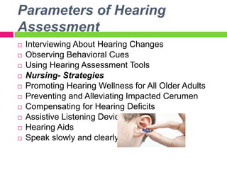 Parameters of Hearing
Assessment
 Interviewing About Hearing Changes
 Observing Behavioral Cues
 Using Hearing Assessment Tools
 Nursing- Strategies
 Promoting Hearing Wellness for All Older Adults
 Preventing and Alleviating Impacted Cerumen
 Compensating for Hearing Deficits
 Assistive Listening Devices
 Hearing Aids
 Speak slowly and clearly
 