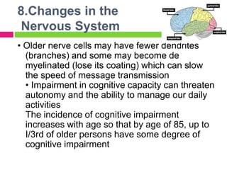 8.Changes in the
Nervous System
• Older nerve cells may have fewer dendrites
(branches) and some may become de
myelinated (lose its coating) which can slow
the speed of message transmission
• Impairment in cognitive capacity can threaten
autonomy and the ability to manage our daily
activities
The incidence of cognitive impairment
increases with age so that by age of 85, up to
I/3rd of older persons have some degree of
cognitive impairment
 