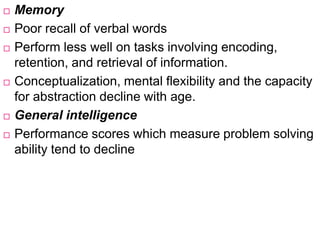  Memory
 Poor recall of verbal words
 Perform less well on tasks involving encoding,
retention, and retrieval of information.
 Conceptualization, mental flexibility and the capacity
for abstraction decline with age.
 General intelligence
 Performance scores which measure problem solving
ability tend to decline
 