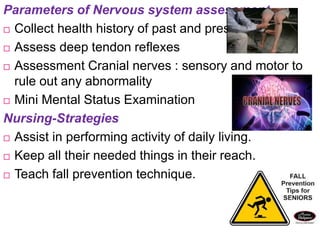 Parameters of Nervous system assessment
 Collect health history of past and present
 Assess deep tendon reflexes
 Assessment Cranial nerves : sensory and motor to
rule out any abnormality
 Mini Mental Status Examination
Nursing-Strategies
 Assist in performing activity of daily living.
 Keep all their needed things in their reach.
 Teach fall prevention technique.
 