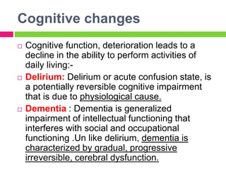 Cognitive changes
 Cognitive function, deterioration leads to a
decline in the ability to perform activities of
daily living:-
 Delirium: Delirium or acute confusion state, is
a potentially reversible cognitive impairment
that is due to physiological cause.
 Dementia : Dementia is generalized
impairment of intellectual functioning that
interferes with social and occupational
functioning .Un like delirium, dementia is
characterized by gradual, progressive
irreversible, cerebral dysfunction.
 