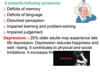 It presents following symptoms:
 Deficits of memory
 Deficits of language
 Disturbed perception
 Impaired learning and problem-solving
 Impaired judgement
Depression: - 20% older adults may experience late
life depression. Depression reduces happiness and
well –being. It contributes to physical and social
limitations. It increases the risk of suicide.
 