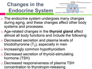 Changes in the
Endocrine System
 The endocrine system undergoes many changes
during aging, and these changes affect other body
systems and processes.
 Age-related changes in the thyroid gland affect
almost all body functions and include the following:
 Decreased secretion and plasma levels of
triiodothyronine (T3), especially in men
 Increasingly common hypothyroidism
 Decreased secretion of thyroid-stimulating
hormone (TSH)
 Decreased responsiveness of plasma TSH
concentration to thyrotropin-releasing
 