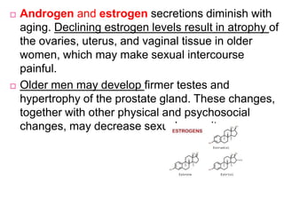  Androgen and estrogen secretions diminish with
aging. Declining estrogen levels result in atrophy of
the ovaries, uterus, and vaginal tissue in older
women, which may make sexual intercourse
painful.
 Older men may develop firmer testes and
hypertrophy of the prostate gland. These changes,
together with other physical and psychosocial
changes, may decrease sexual capacity.
 