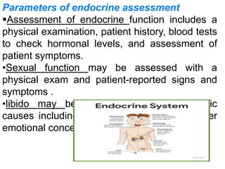 Parameters of endocrine assessment
Assessment of endocrine function includes a
physical examination, patient history, blood tests
to check hormonal levels, and assessment of
patient symptoms.
•Sexual function may be assessed with a
physical exam and patient-reported signs and
symptoms .
•libido may be affected by non-physiologic
causes including depression, stress, and other
emotional concerns.
 