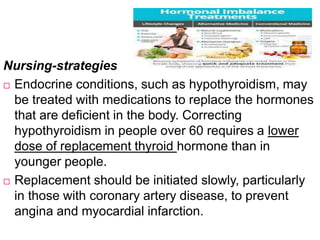 Nursing-strategies
 Endocrine conditions, such as hypothyroidism, may
be treated with medications to replace the hormones
that are deficient in the body. Correcting
hypothyroidism in people over 60 requires a lower
dose of replacement thyroid hormone than in
younger people.
 Replacement should be initiated slowly, particularly
in those with coronary artery disease, to prevent
angina and myocardial infarction.
 