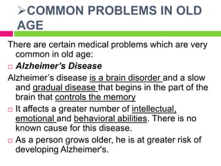 COMMON PROBLEMS IN OLD
AGE
There are certain medical problems which are very
common in old age:
 Alzheimer’s Disease
Alzheimer’s disease is a brain disorder and a slow
and gradual disease that begins in the part of the
brain that controls the memory
 It affects a greater number of intellectual,
emotional and behavioral abilities. There is no
known cause for this disease.
 As a person grows older, he is at greater risk of
developing Alzheimer's.
 