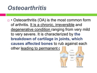 Osteoarthritis
 • Osteoarthritis (OA) is the most common form
of arthritis. It is a chronic, irreversible and
degenerative condition ranging from very mild
to very severe. It is characterized by the
breakdown of cartilage in joints, which
causes affected bones to rub against each
other leading to permanent damage.
 