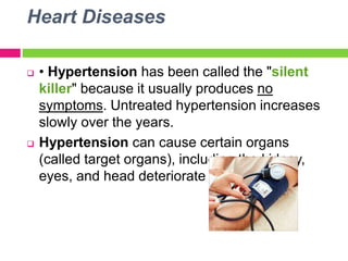 Heart Diseases
 • Hypertension has been called the "silent
killer" because it usually produces no
symptoms. Untreated hypertension increases
slowly over the years.
 Hypertension can cause certain organs
(called target organs), including the kidney,
eyes, and head deteriorate overtime
 