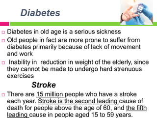 Diabetes
 Diabetes in old age is a serious sickness
 Old people in fact are more prone to suffer from
diabetes primarily because of lack of movement
and work
 Inability in reduction in weight of the elderly, since
they cannot be made to undergo hard strenuous
exercises
Stroke
 There are 15 million people who have a stroke
each year. Stroke is the second leading cause of
death for people above the age of 60, and the fifth
leading cause in people aged 15 to 59 years.
 