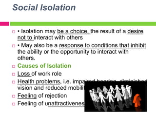 Social Isolation
 • Isolation may be a choice, the result of a desire
not to interact with others
 • May also be a response to conditions that inhibit
the ability or the opportunity to interact with
others.
 Causes of Isolation
 Loss of work role
 Health problems, i.e. impaired hearing, diminished
vision and reduced mobility
 Feeling of rejection
 Feeling of unattractiveness
 
