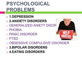 PSYCHOLOGICAL
PROBLEMS
 1.DEPRESSION
 2.ANXIETY DISORDERS
 GENERALIZED ANIETY DISORDER
 PHOBIA
 PANIC DISORDER
 PTSD
 OBSESSIVE COMPULSIVE DISORDER
 3.BIPOLAR DISORDERS
 4.EATING DISORDERS
 