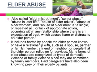 ELDER ABUSE
 Also called "elder mistreatment", "senior abuse",
"abuse in later life", "abuse of older adults", "abuse of
older women", and "abuse of older men" is "a single,
or repeated act, or lack of appropriate action,
occurring within any relationship where there is an
expectation of trust, which causes harm or distress to
an older person."
 It includes harms by people the older person knows,
or have a relationship with, such as a spouse, partner
or family member, a friend or neighbor, or people that
the older person relies on for services. Many forms of
elder abuse are recognized as types of domestic
violence or family violence since they are committed
by family members. Paid caregivers have also been
known to prey on their elderly patients.
 