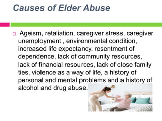 Causes of Elder Abuse
 Ageism, retaliation, caregiver stress, caregiver
unemployment , environmental condition,
increased life expectancy, resentment of
dependence, lack of community resources,
lack of financial resources, lack of close family
ties, violence as a way of life, a history of
personal and mental problems and a history of
alcohol and drug abuse.
 