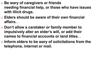  Be wary of caregivers or friends
needing financial help, or those who have issues
with illicit drugs.
 Elders should be aware of their own financial
affairs. .
 Don’t allow a caretaker or family member to
impulsively alter an elder’s will, or add their
names to financial accounts or land titles. .
 Inform elders to be wary of solicitations from the
telephone, internet or mail.
 
