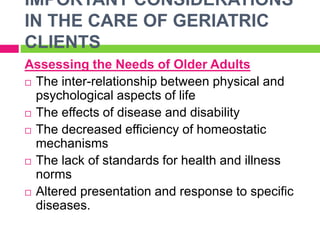 IMPORTANT CONSIDERATIONS
IN THE CARE OF GERIATRIC
CLIENTS
Assessing the Needs of Older Adults
 The inter-relationship between physical and
psychological aspects of life
 The effects of disease and disability
 The decreased efficiency of homeostatic
mechanisms
 The lack of standards for health and illness
norms
 Altered presentation and response to specific
diseases.
 