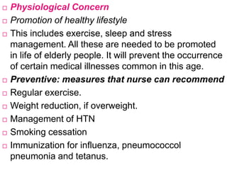  Physiological Concern
 Promotion of healthy lifestyle
 This includes exercise, sleep and stress
management. All these are needed to be promoted
in life of elderly people. It will prevent the occurrence
of certain medical illnesses common in this age.
 Preventive: measures that nurse can recommend
 Regular exercise.
 Weight reduction, if overweight.
 Management of HTN
 Smoking cessation
 Immunization for influenza, pneumococcol
pneumonia and tetanus.
 
