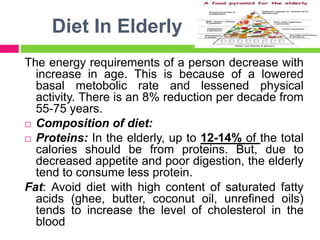 Diet In Elderly
The energy requirements of a person decrease with
increase in age. This is because of a lowered
basal metobolic rate and lessened physical
activity. There is an 8% reduction per decade from
55-75 years.
 Composition of diet:
 Proteins: In the elderly, up to 12-14% of the total
calories should be from proteins. But, due to
decreased appetite and poor digestion, the elderly
tend to consume less protein.
Fat: Avoid diet with high content of saturated fatty
acids (ghee, butter, coconut oil, unrefined oils)
tends to increase the level of cholesterol in the
blood
 