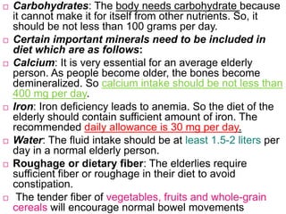  Carbohydrates: The body needs carbohydrate because
it cannot make it for itself from other nutrients. So, it
should be not less than 100 grams per day.
 Certain important minerals need to be included in
diet which are as follows:
 Calcium: It is very essential for an average elderly
person. As people become older, the bones become
demineralized. So calcium intake should be not less than
400 mg per day.
 Iron: Iron deficiency leads to anemia. So the diet of the
elderly should contain sufficient amount of iron. The
recommended daily allowance is 30 mg per day.
 Water: The fluid intake should be at least 1.5-2 liters per
day in a normal elderly person.
 Roughage or dietary fiber: The elderlies require
sufficient fiber or roughage in their diet to avoid
constipation.
 The tender fiber of vegetables, fruits and whole-grain
cereals will encourage normal bowel movements
 