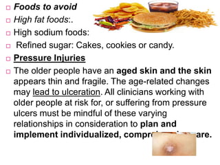  Foods to avoid
 High fat foods:.
 High sodium foods:
 Refined sugar: Cakes, cookies or candy.
 Pressure Injuries
 The older people have an aged skin and the skin
appears thin and fragile. The age-related changes
may lead to ulceration. All clinicians working with
older people at risk for, or suffering from pressure
ulcers must be mindful of these varying
relationships in consideration to plan and
implement individualized, comprehensive care.
 